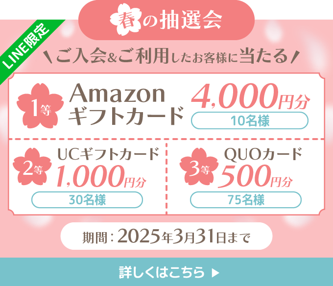 「LINE限定」　春の抽選会 ご入会＆ご利用したお客様に当たる！ 1等：10名様 amazonギフトカード 4,000円分 2等：25名様 UCギフトカード 1,000 円分 3等：70名様 QUOカード 500円分 詳しくはこちら