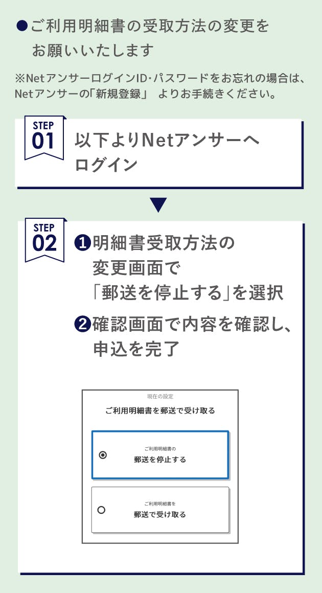 ご利用明細書受取方法の変更をお願いいたします。Netアンサーへログイン後、明細書受取方法の変更画面で「郵送を停止する」を選択。確認画面で内容を確認し、申込。