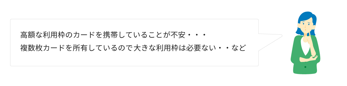 高額な利用枠のカードを携帯していることが不安・・・複数枚カードを主有しているので、大きな利用枠は必要ない・・・など