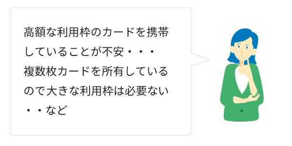 高額な利用枠のカードを携帯していることが不安・・・複数枚カードを主有しているので、大きな利用枠は必要ない・・・など