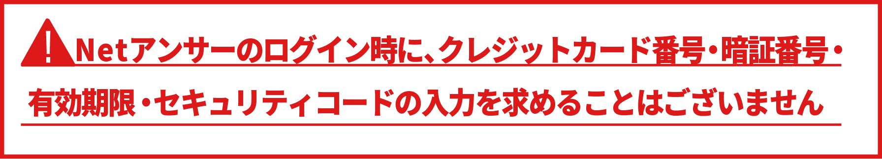 Netアンサーのログイン時にクレジットカード番号・暗証番号・有効期限・セキュリティコードの入力を求めることはございません。