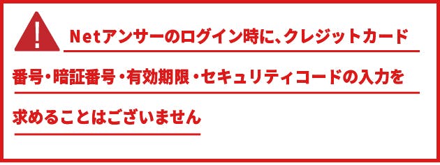 Netアンサーのログイン時にクレジットカード番号・暗証番号・有効期限・セキュリティコードの入力を求めることはございません。