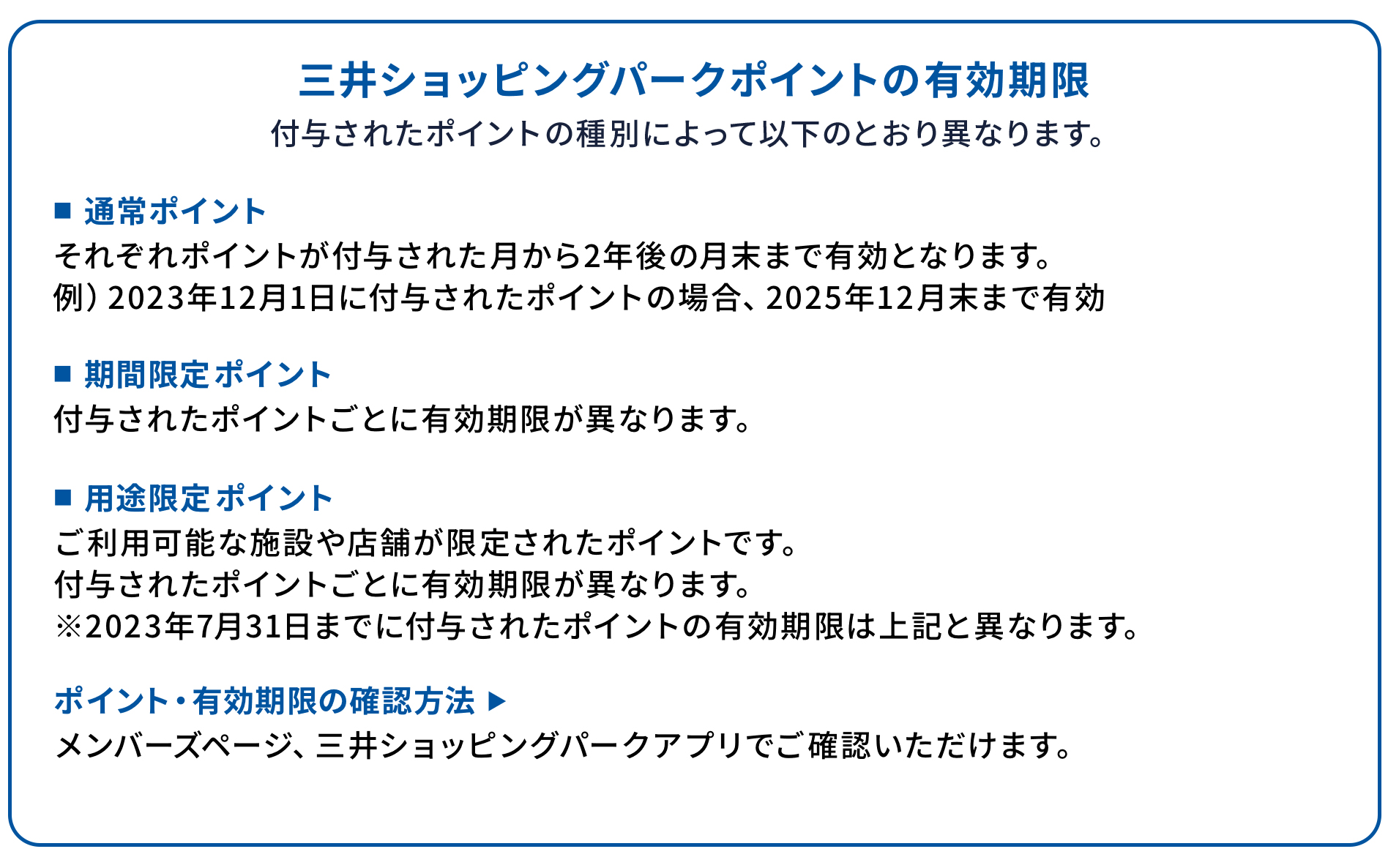 三井ショッピングパークポイントの有効期限 付与されたポイントの種別によって以下のとおり異なります。 ■通常ポイント それぞれポイントが付与された月から2年後の月末まで有効となります。 例）2023年12月1日に付与されたポイントの場合、2025年12月末まで有効 ■期間限定ポイント 付与されたポイントごとに有効期限が異なります。 ■用途限定ポイント ご利用可能な施設や店舗が限定されたポイントです。 付与されたポイントごとに有効期限が異なります。 ※2023年7月31日までに付与されたポイントの有効期限は上記と異なります。 ポイント・有効期限の確認方法 ▶ メンバーズページ、三井ショッピングパークアプリでご確認いただけます。