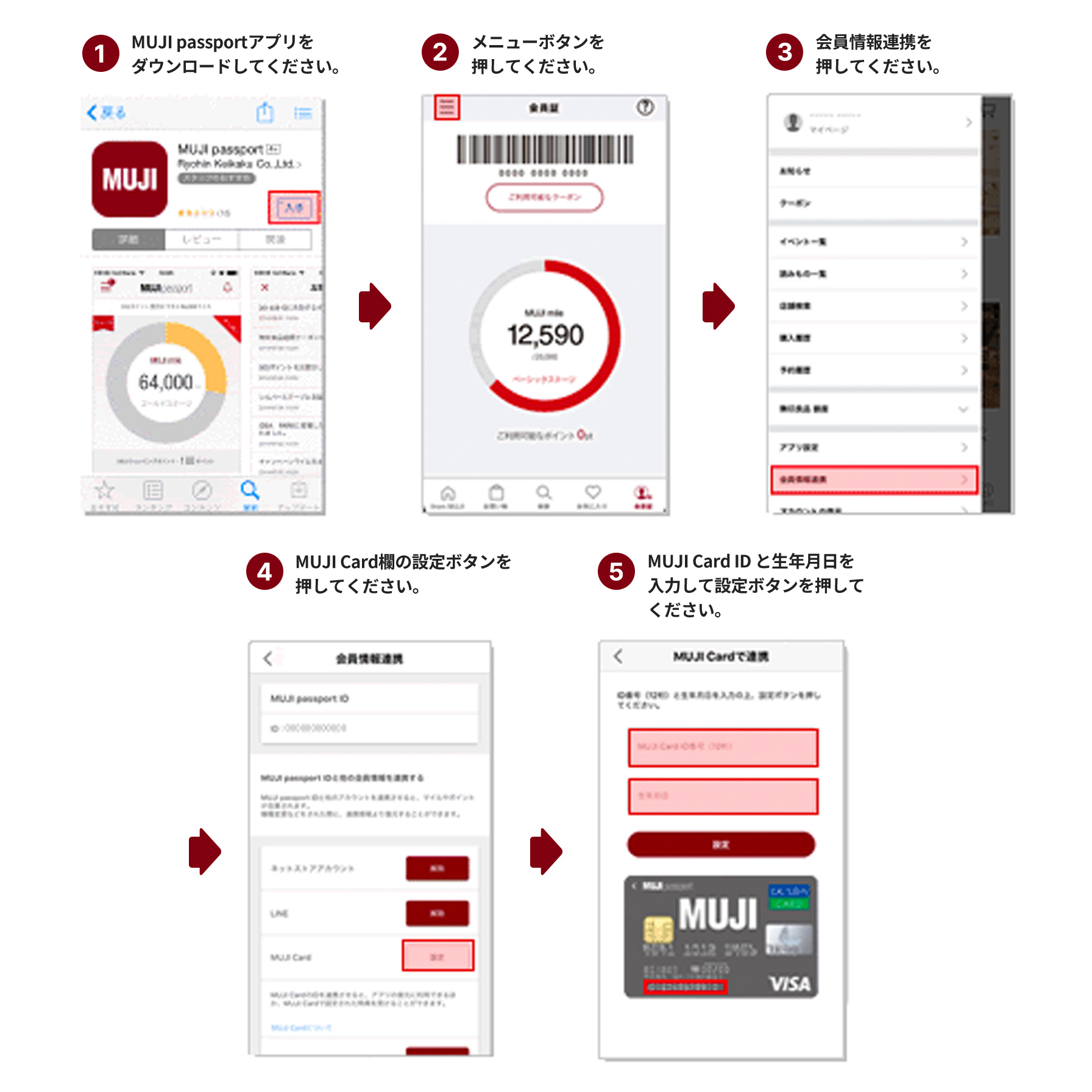 1.MUJI passportアプリをダウンロードしてください。2.メニューボタンを押してください。3.会員情報連携を押してください。4.MUJI card欄の設定ボタンを押してください。5.MUJI card IDと生年月日を入力して設定ボタンを押してください。