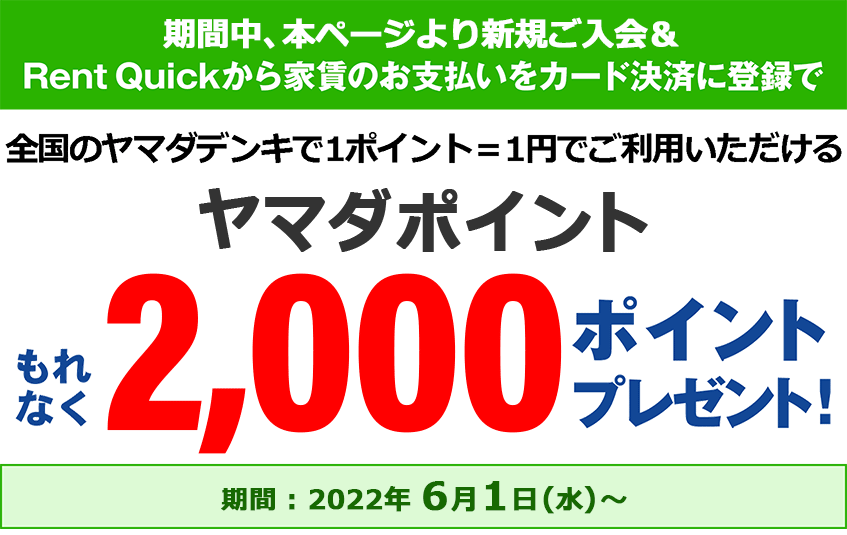 期間中、本ページよりご入会 & Rent Quickから家賃のお支払いをカード決済に登録で、全国のヤマダデンキで1ポイント=1円でご利用いただけるヤマダポイントを、もれなく2,000ポイントプレゼント！【期間：2022年6月1日（水）】～