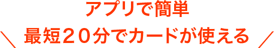 ＼ アプリで簡単 最短２０分でカードが使える ／