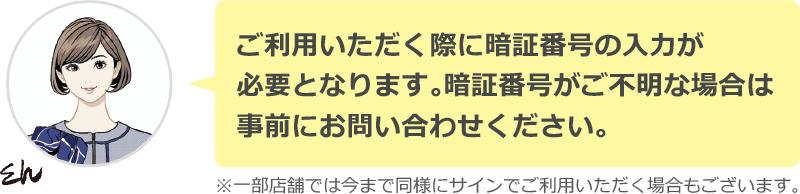 ご利用いただく際に暗証番号の入力が必要となります。暗証番号がご不明な場合は事前にお問い合わせください。　※一部店舗では今まで同様にサインでご利用いただく場合もございます。