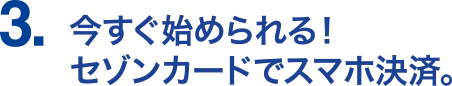 3.今すぐ始められる！セゾンカードでスマホ決済。