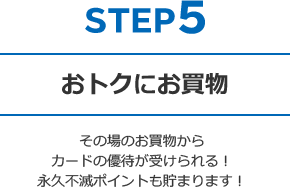 STEP5 おトクにお買物 - その場のお買物からカードの優待が受けられる！永久不滅ポイントも貯まります！