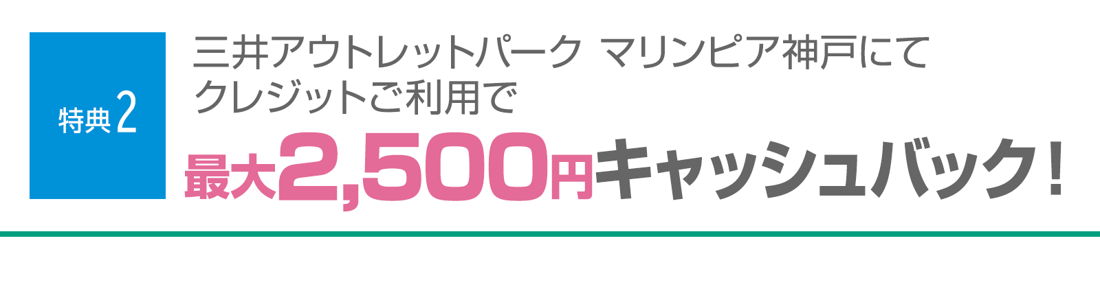 ＜特典2＞三井アウトレットパーク マリンピア神戸にてクレジットご利用で最大2,500円分をキャッシュバック！