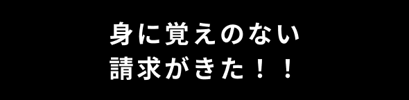 身に覚えのない請求がきた！！