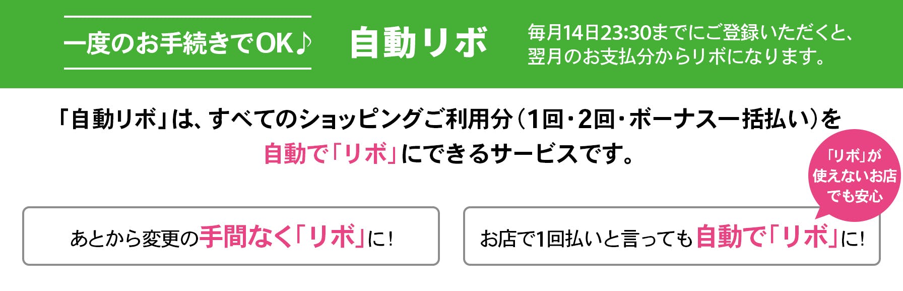 一度のお手続きでOK、自動リボ。毎月14日23:30までにご登録いただくと、翌月のお支払分から自動でリボになります。「リボ宣言」は、すべてのショッピングご利用分を（1回・2回・ボーナス一括払い）を自動で「リボ」にできるサービスです。