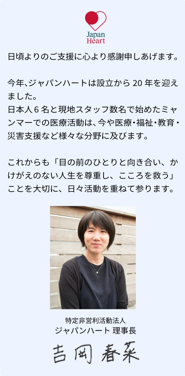 日頃よりのご支援に心より感謝申しあげます。今年、ジャパンハートは設立から20年を迎えました。日本人6名と現地スタッフ数名で始めたミャンマーでの医療活動は、今や医療・福祉・教育・災害支援など様々な分野に及びます。これからも「目の前のひとりと向き合い、かけがえのない人生を尊重し、こころを救う」ことを大切に、日々活動を重ねて参ります。