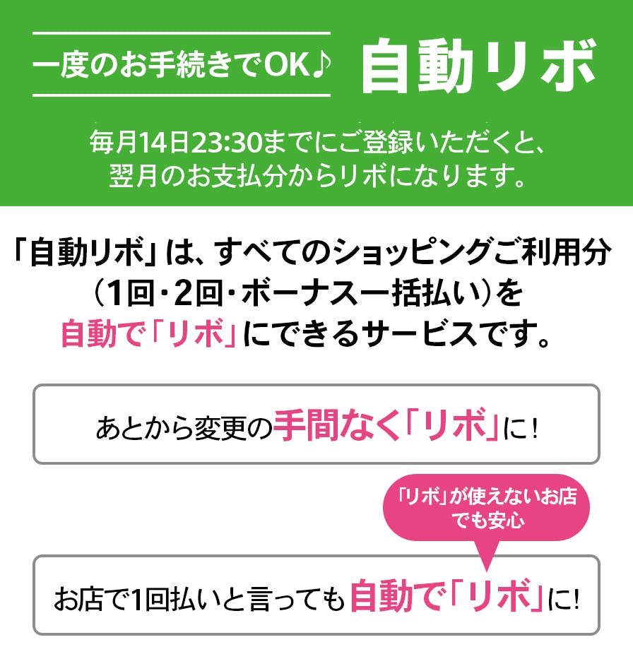 一度のお手続きでOK、自動リボ。毎月14日23:30までにご登録いただくと、翌月のお支払分から自動でリボになります。「リボ宣言」は、すべてのショッピングご利用分を（1回・2回・ボーナス一括払い）を自動で「リボ」にできるサービスです。