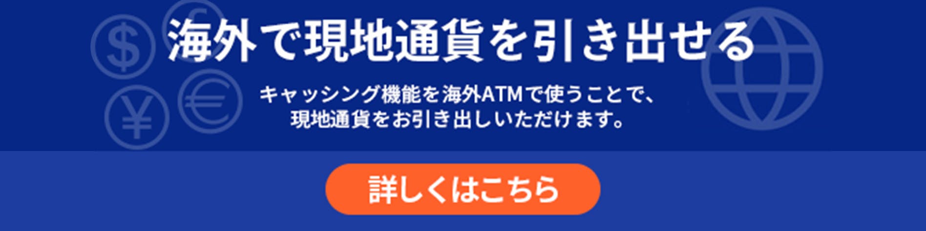 海外で現地通貨を引き出せる　キャッシング機能を海外ATMで使うことで、現地通貨をお引き出しいただけます。　詳しくはこちら