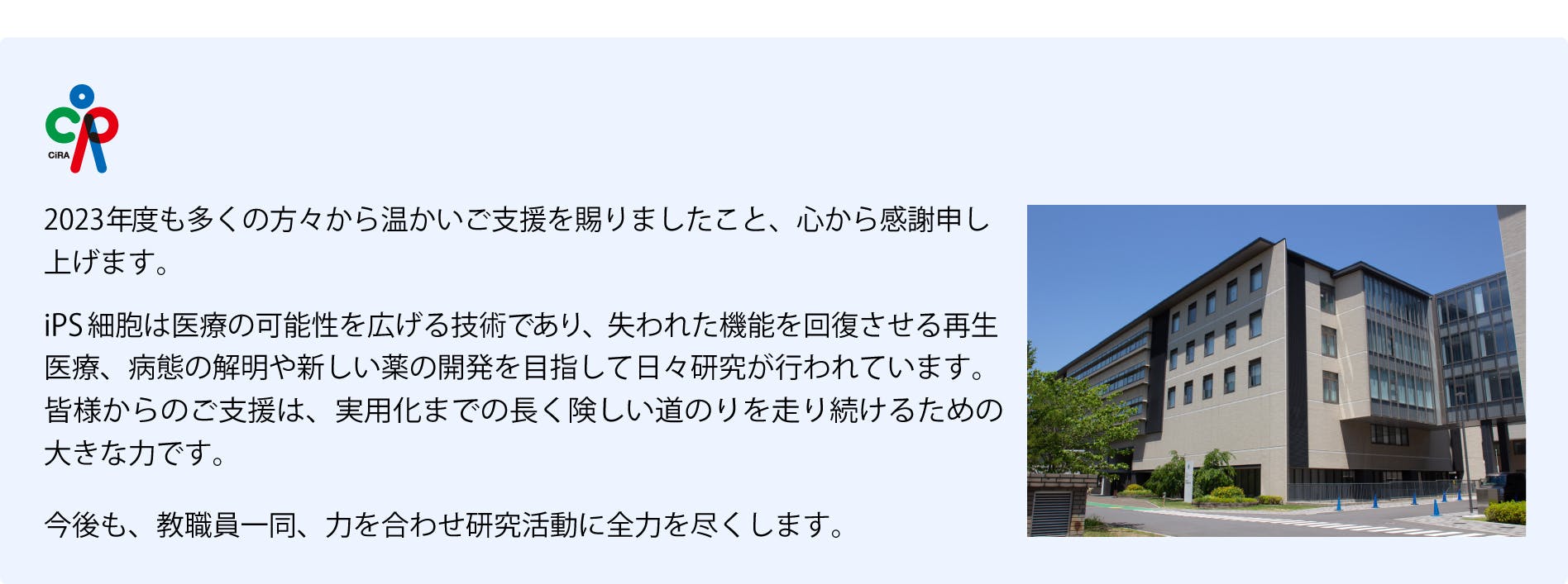 2023年度も多くの方々から温かいご支援を賜りましたこと、心から感謝申し上げます。iPS細胞は医療の可能性を広げる技術であり、失われた機能を回復させる再生医療、病態の解明や新しい薬の開発を目指して日々研究が行われています。皆様からのご支援は、 実用化までの長く険しい道のりを走り続けるための大きな力です。今後も、教職員一同、力を合わせ研究活動に全力を尽くします。