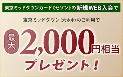 東京ミッドタウンカード《セゾン》の新規Web入会のうえ、東京ミッドタウン（六本木）でご利用いただくと最大2,000円相当プレゼント！