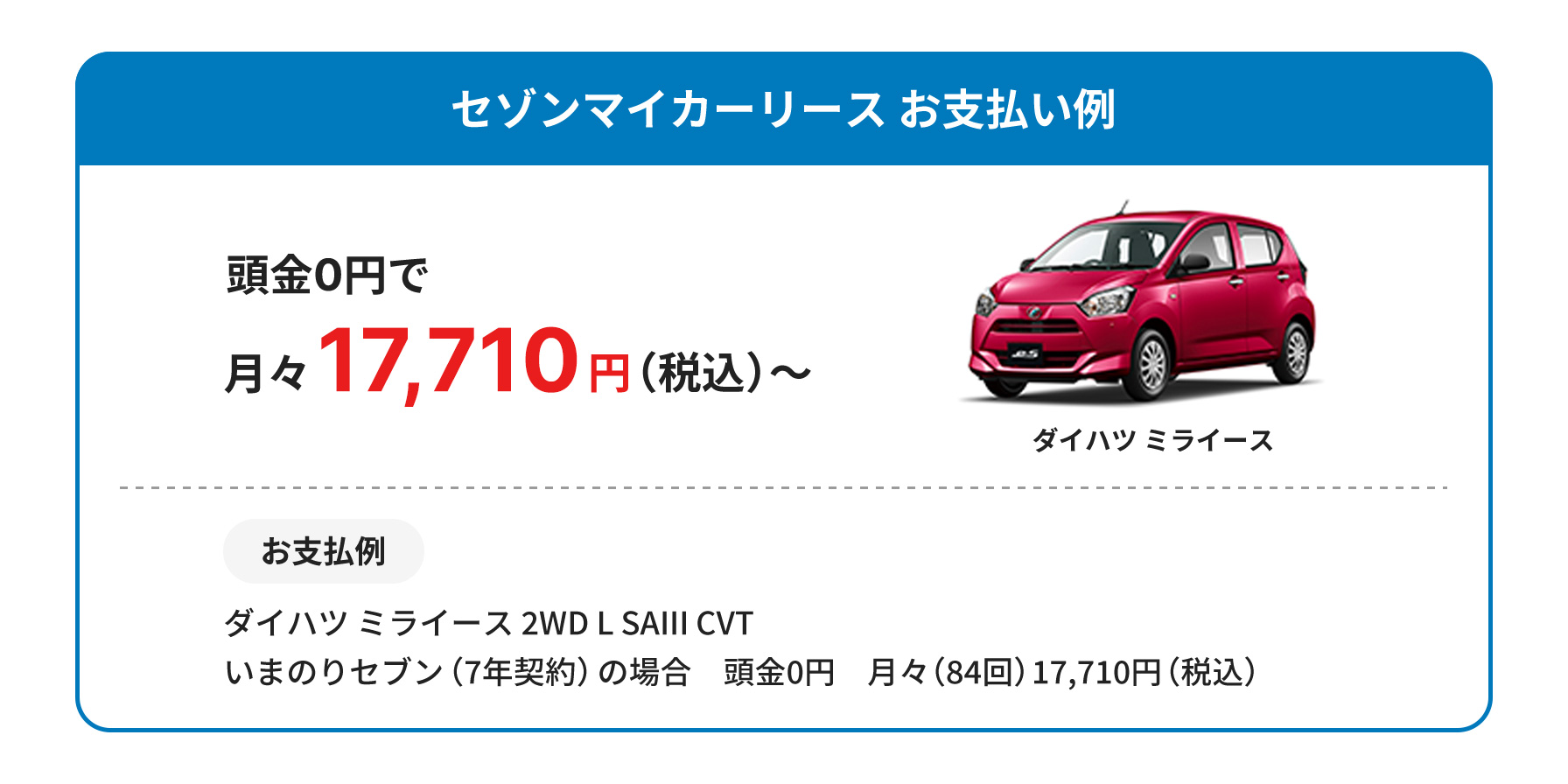 セゾンマイカーリースお支払い例　頭金0円で月々17,710円（税込）〜　お支払い例　ダイハツミライース2WD L SAIII CVT　いまのりセブン（7年契約）の場合　頭金0円　月々（84回）17710円（税込）