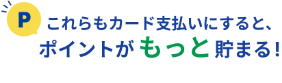 これらもカード支払いにすると、ポイントがもっと貯まる!