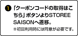 ①「クーポンコードの取得はこちら」ボタンよりSTOREE SAISONへ遷移。※初回利用時には同意が必要です。